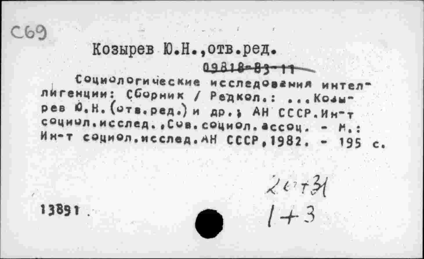 ﻿С6Э	■	'
Козырев Ю.Н.,отв.ред.
ОДЙ1	~
Социологические исследования интел лйгенции: Сборник / Рецкод.; ...Козырев С.Н. (отв.ред,) и др.» АН СССР.Им-т социол.исследСив.социол.ассоц. - и.: Ии-т социол.исслед.АН СССР,1982. - 195